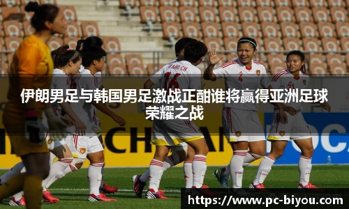 伊朗男足与韩国男足激战正酣谁将赢得亚洲足球荣耀之战